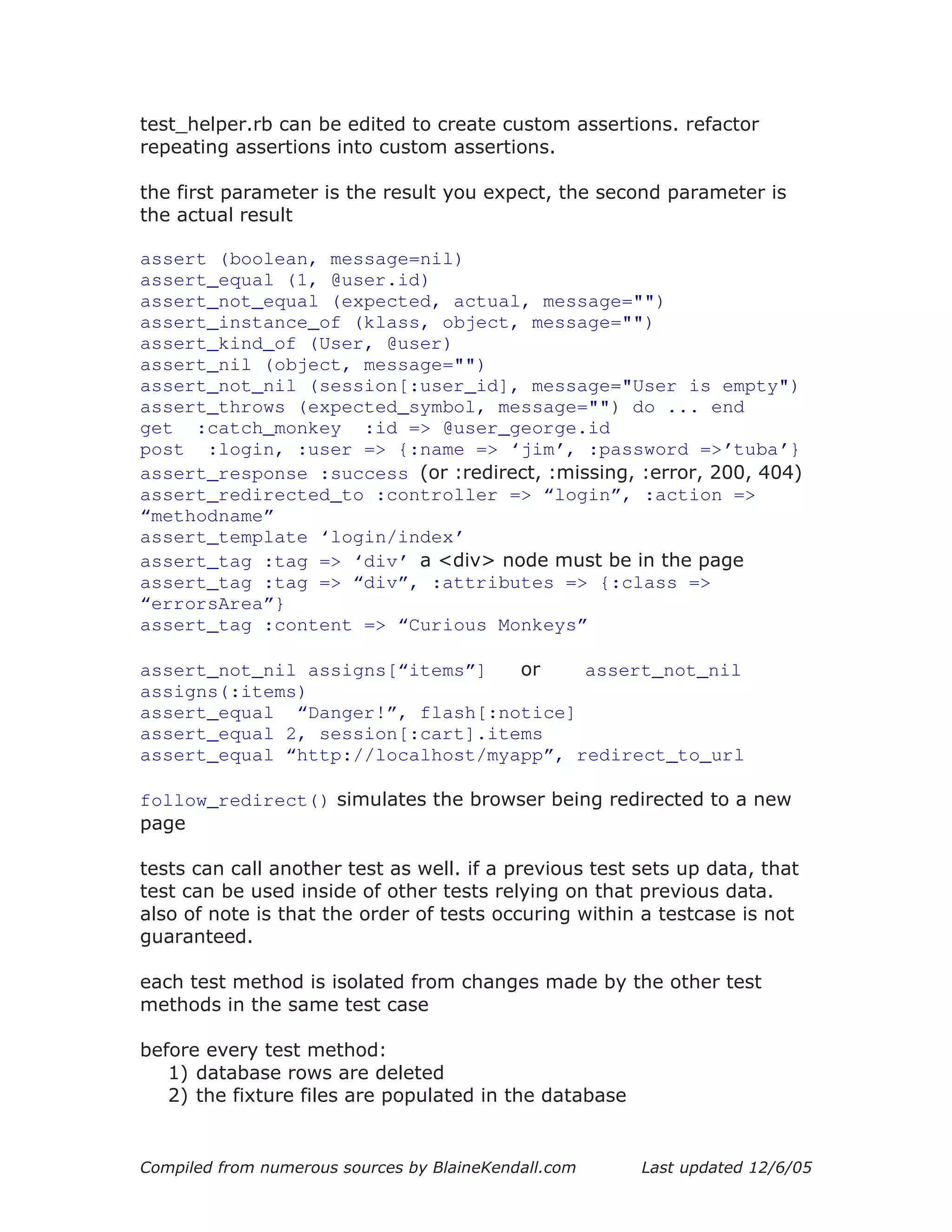 test_helper.rb can be edited to create custom assertions. refactor
repeating assertions into custom assertions.

the first parameter is the result you expect, the second parameter is
the actual result

assert (boolean, message=nil)
assert_equal (1, @user.id)
assert_not_equal (expected, actual, message="")
assert_instance_of (klass, object, message="")
assert_kind_of (User, @user)
assert_nil (object, message="")
assert_not_nil (session[:user_id], message="User is empty")
assert_throws (expected_symbol, message="") do ... end
get :catch_monkey :id => @user_george.id
post :login, :user => {:name => ‘jim’, :password =>’tuba’}
assert_response :success (or :redirect, :missing, :error, 200, 404)
assert_redirected_to :controller => “login”, :action =>
“methodname”
assert_template ‘login/index’
assert_tag :tag => ‘div’ a <div> node must be in the page
assert_tag :tag => “div”, :attributes => {:class =>
“errorsArea”}
assert_tag :content => “Curious Monkeys”

assert_not_nil assigns[“items”]   or    assert_not_nil
assigns(:items)
assert_equal “Danger!”, flash[:notice]
assert_equal 2, session[:cart].items
assert_equal “http://localhost/myapp”, redirect_to_url

follow_redirect() simulates the browser being redirected to a new
page

tests can call another test as well. if a previous test sets up data, that
test can be used inside of other tests relying on that previous data.
also of note is that the order of tests occuring within a testcase is not
guaranteed.

each test method is isolated from changes made by the other test
methods in the same test case

before every test method:
   1) database rows are deleted
   2) the fixture files are populated in the database


Compiled from numerous sources by BlaineKendall.com     Last updated 12/6/05
 