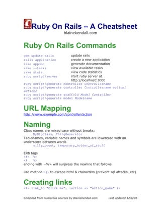 Ruby On Rails – A Cheatsheet
                           blainekendall.com


Ruby On Rails Commands
gem update rails         update rails
rails application        create a new application
rake appdoc              generate documentation
rake --tasks             view available tasks
rake stats               view code statistics
ruby script/server       start ruby server at
                         http://localhost:3000
ruby script/generate controller Controllername
ruby script/generate controller Controllername action1
action2
ruby script/generate scaffold Model Controller
ruby script/generate model Modelname


URL Mapping
http://www.example.com/controller/action


Naming
Class names are mixed case without breaks:
      MyBigClass, ThingGenerator
Tablenames, variable names and symbols are lowercase with an
underscore between words
      silly_count, temporary_holder_of_stuff

ERb tags
<%= %>
<%    %>
ending with -%> will surpress the newline that follows

use method h() to escape html & characters (prevent sql attacks, etc)


Creating links
<%= link_to “Click me”, :action => “action_name” %>


Compiled from numerous sources by BlaineKendall.com   Last updated 12/6/05
 