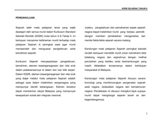 KSSR SEJARAH TAHUN 6
3
PENDAHULUAN
Sejarah ialah mata pelajaran teras yang wajib
dipelajari oleh semua murid dalam Kurikulum Standard
Sekolah Rendah (KSSR) mulai tahun 4 di Tahap II. Ini
bertujuan menyemai kefahaman murid terhadap mata
pelajaran Sejarah di peringkat awal agar murid
memperoleh dan menguasai pengetahuan serta
kemahiran sejarah.
Kurikulum Sejarah menyepadukan pengetahuan,
kemahiran, elemen kewarganegaraan dan nilai sivik
dalam pelaksanaannya di dalam dan luar bilik darjah.
Dalam KSSR, elemen kewarganegaraan dan nilai sivik
yang diajar melalui mata pelajaran Sejarah adalah
sebagai asas dalam melahirkan warganegara yang
mempunyai identiti kebangsaan. Elemen tersebut
dapat membentuk rakyat Malaysia yang mempunyai
kesepaduan sosial dan integrasi nasional.
Justeru, pengetahuan dan pemahaman aspek sejarah
negara dapat melahirkan murid yang berjiwa patriotik
dengan memberi pendedahan menganalisis dan
menilai fakta-fakta sejarah secara matang.
Kandungan mata pelajaran Sejarah peringkat sekolah
rendah bertujuan mendidik murid untuk memahami latar
belakang negara dan sejarahnya dengan melihat
perubahan yang berlaku serta kesinambungan yang
masih dikekalkan terutamanya dalam kehidupan
masyarakat di Malaysia.
Kandungan mata pelajaran Sejarah disusun secara
kronologi yang membincangkan pengenalan sejarah
awal negara, kedaulatan negara dan kemakmuran
negara. Pendekatan ini disusun mengikut tajuk supaya
murid dapat menghargai sejarah tanah air dan
kegemilangannya.
 