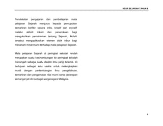 KSSR SEJARAH TAHUN 6
4
Pendekatan pengajaran dan pembelajaran mata
pelajaran Sejarah menjurus kepada pemupukan
kemahiran berfikir secara kritis, kreatif dan inovatif
melalui aktiviti inkuiri dan penerokaan bagi
mengukuhkan pemahaman tentang Sejarah. Aktiviti
tersebut mengaplikasikan elemen didik hibur bagi
menanam minat murid terhadap mata pelajaran Sejarah.
Mata pelajaran Sejarah di peringkat sekolah rendah
merupakan suatu kesinambungan ke peringkat sekolah
menengah sebagai suatu disiplin ilmu yang dinamik. Ini
bertujuan sebagai satu usaha untuk melengkapkan
murid dengan perkembangan ilmu pengetahuan,
kemahiran dan pengamalan nilai murni serta penerapan
semangat jati diri sebagai warganegara Malaysia.
 