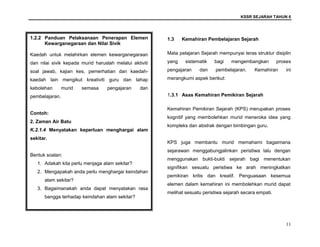 KSSR SEJARAH TAHUN 6
11
1.3 Kemahiran Pembelajaran Sejarah
Mata pelajaran Sejarah mempunyai teras struktur disiplin
yang sistematik bagi mengembangkan proses
pengajaran dan pembelajaran. Kemahiran ini
merangkumi aspek berikut:
1.3.1 Asas Kemahiran Pemikiran Sejarah
Kemahiran Pemikiran Sejarah (KPS) merupakan proses
kognitif yang membolehkan murid meneroka idea yang
kompleks dan abstrak dengan bimbingan guru.
KPS juga membantu murid memahami bagaimana
sejarawan menggabungjalinkan peristiwa lalu dengan
menggunakan bukti-bukti sejarah bagi menentukan
signifikan sesuatu peristiwa ke arah meningkatkan
pemikiran kritis dan kreatif. Penguasaan kesemua
elemen dalam kemahiran ini membolehkan murid dapat
melihat sesuatu peristiwa sejarah secara empati.
1.2.2 Panduan Pelaksanaan Penerapan Elemen
Kewarganegaraan dan Nilai Sivik
Kaedah untuk melahirkan elemen kewarganegaraan
dan nilai sivik kepada murid haruslah melalui aktiviti
soal jawab, kajian kes, pemerhatian dan kaedah-
kaedah lain mengikut kreativiti guru dan tahap
kebolehan murid semasa pengajaran dan
pembelajaran.
Contoh:
2. Zaman Air Batu
K.2.1.4 Menyatakan keperluan menghargai alam
sekitar.
Bentuk soalan:
1. Adakah kita perlu menjaga alam sekitar?
2. Mengapakah anda perlu menghargai keindahan
alam sekitar?
3. Bagaimanakah anda dapat menyatakan rasa
bangga terhadap keindahan alam sekitar?
 