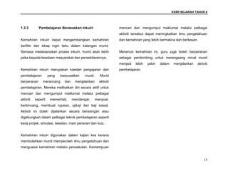 KSSR SEJARAH TAHUN 6
15
1.3.3 Pembelajaran Berasaskan Inkuiri
Kemahiran inkuiri dapat mengembangkan kemahiran
berfikir dan sikap ingin tahu dalam kalangan murid.
Semasa melaksanakan proses inkuiri, murid akan lebih
peka kepada keadaan masyarakat dan persekitarannya.
Kemahiran inkuiri merupakan kaedah pengajaran dan
pembelajaran yang berpusatkan murid. Murid
berperanan merancang dan menjalankan aktiviti
pembelajaran. Mereka melibatkan diri secara aktif untuk
mencari dan mengumpul maklumat melalui pelbagai
aktiviti seperti memerhati, mendengar, menyoal,
berbincang, membuat rujukan, ujikaji dan kaji siasat.
Aktiviti ini boleh dijalankan secara berasingan atau
digabungkan dalam pelbagai teknik pembelajaran seperti
kerja projek, simulasi, lawatan, main peranan dan kuiz.
Kemahiran inkuiri digunakan dalam kajian kes kerana
membolehkan murid memperoleh ilmu pengetahuan dan
menguasai kemahiran melalui penaakulan. Kemampuan
mencari dan mengumpul maklumat melalui pelbagai
aktiviti tersebut dapat meningkatkan ilmu pengetahuan
dan kemahiran yang lebih bermakna dan berkesan.
Menerusi kemahiran ini, guru juga boleh berperanan
sebagai pembimbing untuk merangsang minat murid
menjadi lebih yakin dalam menjalankan aktiviti
pembelajaran.
 