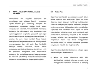 KSSR SEJARAH TAHUN 6
18
2. PENGAJARAN DAN PEMBELAJARAN
SEJARAH
Keberkesanan dan kejayaan pengajaran dan
pembelajaran mata pelajaran Sejarah bergantung
kepada kreativiti guru merancang, mengolah dan
melaksanakan pendekatan, kaedah, teknik secara
bersepadu dan sistematik. Guru hendaklah merancang
pengajaran dan pembelajaran yang berpusatkan murid
bagi menggalakkan penglibatan yang aktif agar dapat
menimbulkan suasana pembelajaran yang kondusif. Di
samping itu, guru mesti memberi fokus kepada
penerapan dan pengamalan berterusan tentang elemen
kewarganegaraan dan nilai sivik. Guru hendaklah
mengajar tentang kandungan sejarah dahulu
berpandukan standard pembelajaran (contohnya: 1.1.1)
dan seterusnya mengaitkan serta melaksanakan
pengajaran dan pembelajaran elemen kewarganegaraan
dan nilai sivik (cth:K1.1.7). Terdapat beberapa kaedah
pengajaran dan pembelajaran Sejarah seperti berikut:
2.1 Kajian Kes
Kajian kes ialah kaedah penyelesaian masalah dalam
bentuk deskriptif atau penerangan. Kajian kes boleh
dijalankan dalam kalangan murid bagi melaksanakan
kurikulum mata pelajaran Sejarah. Salah satu pedagogi
penting yang dapat dilaksanakan dalam menjalankan
kajian kes ialah kemahiran inkuiri. Kajian kes dapat
meningkatkan kebolehan murid untuk mengenal pasti
permasalahan, merancang, mengolah isi dan memberi
rumusan terhadap satu permasalahan. Pengalaman
menjalankan kajian kes dapat menggalakkan
penglibatan murid, di samping memupuk kemahiran
penyelesaian masalah dan sikap ingin tahu.
Kajian kes boleh dijalankan berdasarkan pelbagai aspek
atau isu mengikut langkah berikut:
i) Kajian kes adalah berdasarkan cerita atau
peristiwa bagi menjawab beberapa persoalan yang
menggunakan kemahiran menaakul, di samping
 