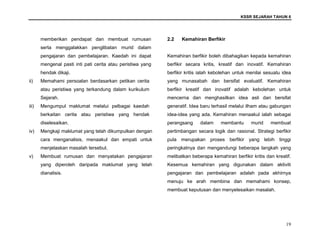 KSSR SEJARAH TAHUN 6
19
memberikan pendapat dan membuat rumusan
serta menggalakkan penglibatan murid dalam
pengajaran dan pembelajaran. Kaedah ini dapat
mengenal pasti inti pati cerita atau peristiwa yang
hendak dikaji.
ii) Memahami persoalan berdasarkan petikan cerita
atau peristiwa yang terkandung dalam kurikulum
Sejarah.
iii) Mengumpul maklumat melalui pelbagai kaedah
berkaitan cerita atau peristiwa yang hendak
diselesaikan.
iv) Mengkaji maklumat yang telah dikumpulkan dengan
cara menganalisis, menaakul dan empati untuk
menjelaskan masalah tersebut.
v) Membuat rumusan dan menyatakan pengajaran
yang diperoleh daripada maklumat yang telah
dianalisis.
2.2 Kemahiran Berfikir
Kemahiran berfikir boleh dibahagikan kepada kemahiran
berfikir secara kritis, kreatif dan inovatif. Kemahiran
berfikir kritis ialah kebolehan untuk menilai sesuatu idea
yang munasabah dan bersifat evaluatif. Kemahiran
berfikir kreatif dan inovatif adalah kebolehan untuk
mencerna dan menghasilkan idea asli dan bersifat
generatif. Idea baru terhasil melalui ilham atau gabungan
idea-idea yang ada. Kemahiran menaakul ialah sebagai
perangsang dalam membantu murid membuat
pertimbangan secara logik dan rasional. Strategi berfikir
pula merupakan proses berfikir yang lebih tinggi
peringkatnya dan mengandungi beberapa langkah yang
melibatkan beberapa kemahiran berfikir kritis dan kreatif.
Kesemua kemahiran yang digunakan dalam aktiviti
pengajaran dan pembelajaran adalah pada akhirnya
menuju ke arah membina dan memahami konsep,
membuat keputusan dan menyelesaikan masalah.
 