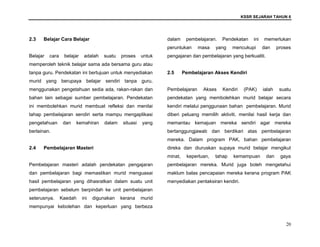 KSSR SEJARAH TAHUN 6
20
2.3 Belajar Cara Belajar
Belajar cara belajar adalah suatu proses untuk
memperoleh teknik belajar sama ada bersama guru atau
tanpa guru. Pendekatan ini bertujuan untuk menyediakan
murid yang berupaya belajar sendiri tanpa guru,
menggunakan pengetahuan sedia ada, rakan-rakan dan
bahan lain sebagai sumber pembelajaran. Pendekatan
ini membolehkan murid membuat refleksi dan menilai
tahap pembelajaran sendiri serta mampu mengaplikasi
pengetahuan dan kemahiran dalam situasi yang
berlainan.
2.4 Pembelajaran Masteri
Pembelajaran masteri adalah pendekatan pengajaran
dan pembelajaran bagi memastikan murid menguasai
hasil pembelajaran yang dihasratkan dalam suatu unit
pembelajaran sebelum berpindah ke unit pembelajaran
seterusnya. Kaedah ini digunakan kerana murid
mempunyai kebolehan dan keperluan yang berbeza
dalam pembelajaran. Pendekatan ini memerlukan
peruntukan masa yang mencukupi dan proses
pengajaran dan pembelajaran yang berkualiti.
2.5 Pembelajaran Akses Kendiri
Pembelajaran Akses Kendiri (PAK) ialah suatu
pendekatan yang membolehkan murid belajar secara
kendiri melalui penggunaan bahan pembelajaran. Murid
diberi peluang memilih aktiviti, menilai hasil kerja dan
memantau kemajuan mereka sendiri agar mereka
bertanggungjawab dan berdikari atas pembelajaran
mereka. Dalam program PAK, bahan pembelajaran
direka dan diuruskan supaya murid belajar mengikut
minat, keperluan, tahap kemampuan dan gaya
pembelajaran mereka. Murid juga boleh mengetahui
maklum balas pencapaian mereka kerana program PAK
menyediakan pentaksiran kendiri.
 