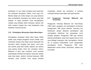 KSSR SEJARAH TAHUN 6
22
pendekatan ini, guru dapat mengenal pasti persamaan
dan perbezaan keupayaan individu murid yang unik.
Mereka belajar dan dinilai dengan cara yang berlainan
bagi meningkatkan kecerdasan dan potensi yang tidak
terbatas. Ini dapat membantu murid menyelesaikan
masalah yang dihadapi dalam kehidupan sebenar dan
boleh menjana masalah baru untuk diselesaikan serta
kebolehan membuat sesuatu.
2.10 Pembelajaran Berasaskan Kajian Masa Depan
Pembelajaran berasaskan Kajian Masa Depan (KMD)
adalah suatu strategi pengajaran secara saintifik untuk
memikirkan tentang masa depan secara berkaedah dan
bermakna. Dalam mengkaji masa depan, murid perlu
tahu perkara yang telah berlaku (sejarah) dan perkara
yang sedang berlaku (trend dan perubahan terkini).
Maklumat ini perlu bagi membantu murid membuat
pertimbangan terhadap kemungkinan yang akan berlaku
pada masa depan, sebelum membuat keputusan. KMD
bertujuan untuk mendidik murid supaya bersedia
menghadapi cabaran dan perubahan, di samping
menyedari bahawa masa depan akan pasti berubah.
2.11 Penggunaan Teknologi Maklumat dan
Komunikasi
Penggunaan Teknologi Maklumat dan Komunikasai
(TMK) dalam pengajaran dan pembelajaran bermaksud
menggunakan TMK secara berfikrah, terancang dan
bersesuaian dengan keperluan pembelajaran bagi
meningkatkan kefahaman dan penguasaan murid
terhadap pelajaran. Penggunaan TMK juga memberi
peluang pembelajaran yang sama kepada semua murid
yang pelbagai keupayaan bagi meningkatkan motivasi
diri, di samping membolehkan murid mengamalkan
pembelajaran kendiri. Penggunaan TMK boleh
dilaksanakan secara tutorial, penerokaan, aplikasi dan
komunikasi.
 