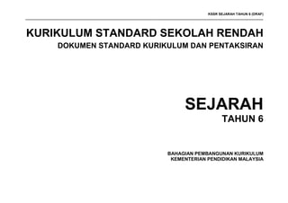 KSSR SEJARAH TAHUN 6 (DRAF)
_____________________________________________________________________________________________________________________________
KURIKULUM STANDARD SEKOLAH RENDAH
DOKUMEN STANDARD KURIKULUM DAN PENTAKSIRAN
SEJARAH
TAHUN 6
BAHAGIAN PEMBANGUNAN KURIKULUM
KEMENTERIAN PENDIDIKAN MALAYSIA
 