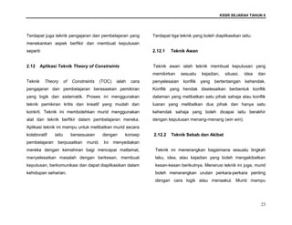 KSSR SEJARAH TAHUN 6
23
Terdapat juga teknik pengajaran dan pembelajaran yang
menekankan aspek berfikir dan membuat keputusan
seperti:
2.12 Aplikasi Teknik Theory of Constraints
Teknik Theory of Constraints (TOC) ialah cara
pengajaran dan pembelajaran berasaskan pemikiran
yang logik dan sistematik. Proses ini menggunakan
teknik pemikiran kritis dan kreatif yang mudah dan
konkrit. Teknik ini membolehkan murid menggunakan
alat dan teknik berfikir dalam pembelajaran mereka.
Aplikasi teknik ini mampu untuk melibatkan murid secara
kolaboratif iaitu bersesuaian dengan konsep
pembelajaran berpusatkan murid. Ini menyediakan
mereka dengan kemahiran bagi mencapai matlamat,
menyelesaikan masalah dengan berkesan, membuat
keputusan, berkomunikasi dan dapat diaplikasikan dalam
kehidupan seharian.
Terdapat tiga teknik yang boleh diaplikasikan iaitu:
2.12.1 Teknik Awan
Teknik awan ialah teknik membuat keputusan yang
memikirkan sesuatu kejadian, situasi, idea dan
penyelesaian konflik yang bertentangan kehendak.
Konflik yang hendak diselesaikan berbentuk konflik
dalaman yang melibatkan satu pihak sahaja atau konflik
luaran yang melibatkan dua pihak dan hanya satu
kehendak sahaja yang boleh dicapai iaitu berakhir
dengan keputusan menang-menang (win win).
2.12.2 Teknik Sebab dan Akibat
Teknik ini menerangkan bagaimana sesuatu tingkah
laku, idea, atau kejadian yang boleh mengakibatkan
kesan-kesan berikutnya. Menerusi teknik ini juga, murid
boleh menerangkan urutan perkara-perkara penting
dengan cara logik atau menaakul. Murid mampu
 