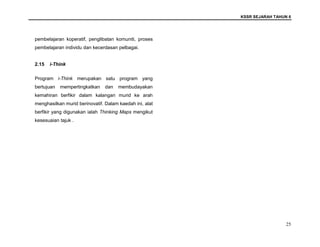 KSSR SEJARAH TAHUN 6
25
pembelajaran koperatif, penglibatan komuniti, proses
pembelajaran individu dan kecerdasan pelbagai.
2.15 i-Think
Program i-Think merupakan satu program yang
bertujuan mempertingkatkan dan membudayakan
kemahiran berfikir dalam kalangan murid ke arah
menghasilkan murid berinovatif. Dalam kaedah ini, alat
berfikir yang digunakan ialah Thinking Maps mengikut
kesesuaian tajuk .
 