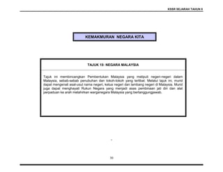 KSSR SEJARAH TAHUN 6
30
KEMAKMURAN NEGARA KITA
.
TAJUK 10: NEGARA MALAYSIA
Tajuk ini membincangkan Pembentukan Malaysia yang meliputi negeri-negeri dalam
Malaysia, sebab-sebab penubuhan dan tokoh-tokoh yang terlibat. Melalui tajuk ini, murid
dapat mengenali asal-usul nama negeri, ketua negeri dan lambang negeri di Malaysia. Murid
juga dapat menghayati Rukun Negara yang menjadi asas pembinaan jati diri dan alat
perpaduan ke arah melahirkan warganegara Malaysia yang bertanggungjawab.
 
