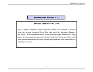 KSSR SEJARAH TAHUN 6
35
KEMAKMURAN NEGARA KITA
TAJUK 11: KITA RAKYAT MALAYSIA
Tajuk ini memberi penjelasan tentang masyarakat pelbagai kaum dan etnik di Malaysia
yang terdiri daripada masyarakat Melayu, Cina, India, orang Asli, bumiputera Sarawak ,
dan Sabah. Murid didedahkan dengan budaya masyarakat yang memfokuskan aspek
agama dan kepercayaan, perayaan, kesenian dan kebudayaan. Oleh yang demikian, murid
dapat memahami kepelbagaian budaya masyarakat Malaysia yang boleh menyumbang ke
arah integrasi nasional.
 