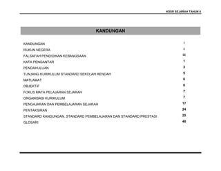 KSSR SEJARAH TAHUN 6
KANDUNGAN
KANDUNGAN i
RUKUN NEGERA ii
FALSAFAH PENDIDIKAN KEBANGSAAN iii
KATA PENGANTAR 1
PENDAHULUAN 3
TUNJANG KURIKULUM STANDARD SEKOLAH RENDAH 5
MATLAMAT 6
OBJEKTIF 6
FOKUS MATA PELAJARAN SEJARAH 7
ORGANISASI KURIKULUM 7
PENGAJARAN DAN PEMBELAJARAN SEJARAH 17
PENTAKSIRAN 24
STANDARD KANDUNGAN, STANDARD PEMBELAJARAN DAN STANDARD PRESTASI 25
GLOSARI 48
 