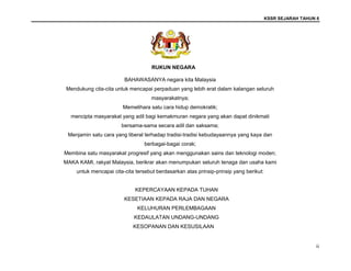 KSSR SEJARAH TAHUN 6
ii
RUKUN NEGARA
BAHAWASANYA negara kita Malaysia
Mendukung cita-cita untuk mencapai perpaduan yang lebih erat dalam kalangan seluruh
masyarakatnya;
Memelihara satu cara hidup demokratik;
mencipta masyarakat yang adil bagi kemakmuran negara yang akan dapat dinikmati
bersama-sama secara adil dan saksama;
Menjamin satu cara yang liberal terhadap tradisi-tradisi kebudayaannya yang kaya dan
berbagai-bagai corak;
Membina satu masyarakat progresif yang akan menggunakan sains dan teknologi moden;
MAKA KAMI, rakyat Malaysia, berikrar akan menumpukan seluruh tenaga dan usaha kami
untuk mencapai cita-cita tersebut berdasarkan atas prinsip-prinsip yang berikut:
KEPERCAYAAN KEPADA TUHAN
KESETIAAN KEPADA RAJA DAN NEGARA
KELUHURAN PERLEMBAGAAN
KEDAULATAN UNDANG-UNDANG
KESOPANAN DAN KESUSILAAN
 