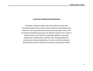 KSSR SEJARAH TAHUN 6
iii
FALSAFAH PENDIDIKAN KEBANGSAAN
“ Pendidikan di Malaysia adalah suatu usaha berterusan ke arah lebih
memperkembangkan potensi individu secara menyeluruh dan bersepadu untuk
melahirkan insan yang seimbang dan harmonis dari segi intelek, rohani, emosi
dan jasmani berdasarkan kepercayaan dan kepatuhan kepada Tuhan. Usaha ini
adalah bertujuan untuk melahirkan warganegara Malaysia yang berilmu
pengetahuan, berketerampilan, berakhlak mulia, bertanggungjawab dan
berkeupayaan mencapai kesejahteraan diri serta memberikan sumbangan
terhadap keharmonian dan kemakmuran keluarga, masyarakat dan negara.”
 