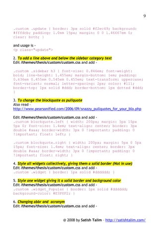 9

.custom .update { border: 3px solid #f2ec49; background:
#fffdcb; padding: 1.0em 15px; margin: 0 0 1.46667em 0;
clear: both; }

and usage is -
<p class="update">

2. To add a line above and below the sidebar category text
Edit /themes/thesis/custom/custom.css and add -

.custom .sidebar h3 { font-size: 0.846em; font-weight:
bold; line-height: 1.455em; margin-bottom: 1em; padding:
0.636em 0.455em 0.545em 0.455em; text-transform: uppercase;
font-variant: normal; letter-spacing: 2px; color: #111;
border-top: 1px solid #ddd; border-bottom: 1px dotted #ddd;
}

3. To change the blockquote as pullquote
Also read –
http://www.pearsonified.com/2006/09/snazzy_pullquotes_for_your_blo.php

Edit /themes/thesis/custom/custom.css and add -
.custom blockquote.left { width: 200px; margin: 5px 15px
5px 0; font-size: 1.4em; text-align: center; border: 3px
double #aaa; border-width: 3px 0 !important; padding: 0
!important; float: left; }

.custom blockquote.right { width: 200px; margin: 5px 0 5px
15px; font-size: 1.4em; text-align: center; border: 3px
double #aaa; border-width: 3px 0 !important; padding: 0
!important; float: right; }

4. Style all widgets collectively, giving them a solid border (Not in use)
Edit /themes/thesis/custom/custom.css and add -
.custom .widget { border: 1px solid #dddddd; }

5. Style one widget giving it a solid border and background color
Edit /themes/thesis/custom/custom.css and add -
.custom .widget_Popular { border: 1px solid #dddddd;
background-color: #E3F0F2; }

6. Changing abbr and acronym
Edit /themes/thesis/custom/custom.css and add -


                               @ 2008 by Satish Talim – http://satishtalim.com/
 