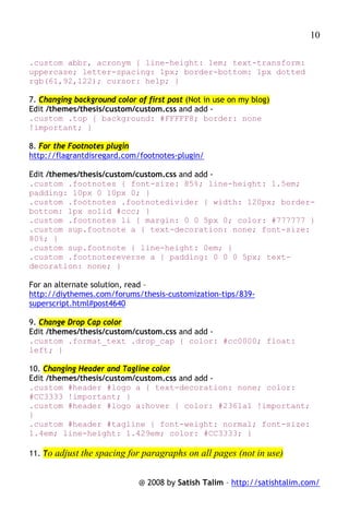 10

.custom abbr, acronym { line-height: 1em; text-transform:
uppercase; letter-spacing: 1px; border-bottom: 1px dotted
rgb(61,92,122); cursor: help; }

7. Changing background color of first post (Not in use on my blog)
Edit /themes/thesis/custom/custom.css and add -
.custom .top { background: #FFFFF8; border: none
!important; }

8. For the Footnotes plugin
http://flagrantdisregard.com/footnotes-plugin/

Edit /themes/thesis/custom/custom.css and add -
.custom .footnotes { font-size: 85%; line-height: 1.5em;
padding: 10px 0 10px 0; }
.custom .footnotes .footnotedivider { width: 120px; border-
bottom: 1px solid #ccc; }
.custom .footnotes li { margin: 0 0 5px 0; color: #777777 }
.custom sup.footnote a { text-decoration: none; font-size:
80%; }
.custom sup.footnote { line-height: 0em; }
.custom .footnotereverse a { padding: 0 0 0 5px; text-
decoration: none; }

For an alternate solution, read –
http://diythemes.com/forums/thesis-customization-tips/839-
superscript.html#post4640

9. Change Drop Cap color
Edit /themes/thesis/custom/custom.css and add -
.custom .format_text .drop_cap { color: #cc0000; float:
left; }

10. Changing Header and Tagline color
Edit /themes/thesis/custom/custom.css and add -
.custom #header #logo a { text-decoration: none; color:
#CC3333 !important; }
.custom #header #logo a:hover { color: #2361a1 !important;
}
.custom #header #tagline { font-weight: normal; font-size:
1.4em; line-height: 1.429em; color: #CC3333; }

11. To adjust the spacing for paragraphs on all pages (not in use)


                              @ 2008 by Satish Talim – http://satishtalim.com/
 