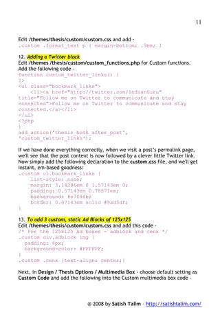 11

Edit /themes/thesis/custom/custom.css and add -
.custom .format_text p { margin-bottom: .9em; }

12. Adding a Twitter block
Edit /themes /thesis/custom/custom_functions.php for Custom functions.
Add the following code -
function custom_twitter_links() {
?>
<ul class="bookmark_links">
      <li><a href="http://twitter.com/IndianGuru"
title="Follow me on Twitter to communicate and stay
connected">Follow me on Twitter to communicate and stay
connected.</a></li>
</ul>
<?php
}
add_action('thesis_hook_after_post',
'custom_twitter_links');

If we have done everything correctly, when we visit a post’s permalink page,
we'll see that the post content is now followed by a clever little Twitter link.
Now simply add the following declaration to the custom.css file, and we'll get
instant, em-based goodness:
.custom ul.bookmark_links {
      list-style: none;
      margin: 3.14286em 0 1.57143em 0;
      padding: 0.57143em 0.78571em;
      background: #e7f8fb;
      border: 0.07143em solid #9ad5df;
}

13. To add 3 custom, static Ad Blocks of 125x125
Edit /themes/thesis/custom/custom.css and add this code -
/* For the 125x125 Ad boxes - adblock and cenx */
.custom div.adblock img {
  padding: 4px;
  background-color: #FFFFFF;
}
.custom .cenx {text-align: center;}

Next, in Design / Thesis Options / Multimedia Box - choose default setting as
Custom Code and add the following into the Custom multimedia box code -




                              @ 2008 by Satish Talim – http://satishtalim.com/
 
