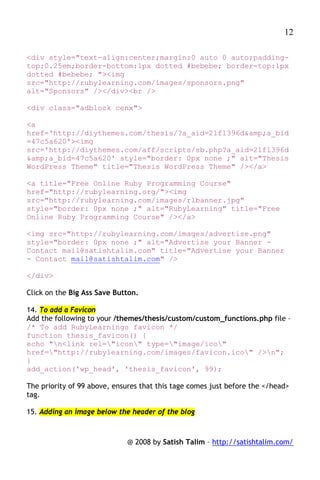 12

<div style="text-align:center;margin:0 auto 0 auto;padding-
top:0.25em;border-bottom:1px dotted #bebebe; border-top:1px
dotted #bebebe; "><img
src="http://rubylearning.com/images/sponsors.png"
alt="Sponsors" /></div><br />

<div class="adblock cenx">

<a
href='http://diythemes.com/thesis/?a_aid=21f1396d&amp;a_bid
=47c5a620'><img
src='http://diythemes.com/aff/scripts/sb.php?a_aid=21f1396d
&amp;a_bid=47c5a620' style="border: 0px none ;" alt="Thesis
WordPress Theme" title="Thesis WordPress Theme" /></a>

<a title="Free Online Ruby Programming Course"
href="http://rubylearning.org/"><img
src="http://rubylearning.com/images/rlbanner.jpg"
style="border: 0px none ;" alt="RubyLearning" title="Free
Online Ruby Programming Course" /></a>

<img src="http://rubylearning.com/images/advertise.png"
style="border: 0px none ;" alt="Advertise your Banner -
Contact mail@satishtalim.com" title="Advertise your Banner
- Contact mail@satishtalim.com" />

</div>

Click on the Big Ass Save Button.

14. To add a Favicon
Add the following to your /themes/thesis/custom/custom_functions.php file –
/* To add RubyLearnings favicon */
function thesis_favicon() {
echo "n<link rel="icon" type="image/ico"
href="http://rubylearning.com/images/favicon.ico" />n";
}
add_action('wp_head', 'thesis_favicon', 99);

The priority of 99 above, ensures that this tage comes just before the </head>
tag.

15. Adding an image below the header of the blog



                             @ 2008 by Satish Talim – http://satishtalim.com/
 