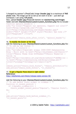 13

I changed my sponsor’s (PeepCode) image (header.jpg) to a maximum of 960
pixels wide. The image can be as tall as we want it to be -- just don't go
overboard. I am using 139 pixels.
Now, upload header.jpg (Peepcode banner) to rubylearning.com/images
folder and edit /themes/thesis/custom/custom_functions.php file to include -
function sponsor_header() {
echo "<a title="Support our sponsors, Support our site!"
href="http://peepcode.com/"><img
src="http://rubylearning.com/images/header.jpg"
width="960" height="139" style="border: 0px none ;"
alt="PeepCode" /></a>";
}
add_action('thesis_hook_after_title', 'sponsor_header');

16. To modify the footer of the blog
Add the following to your /themes/thesis/custom/custom_functions.php file –
/* To add my own footer */
function rl_footer() {
echo "<p><small>Copyright &copy; 2006-2008 RubyLearning
Blog | Built with <a href="http://diythemes.com/thesis/"
title="Thesis Theme from DIYThemes">Thesis Theme</a> |
Valid: <a
href="http://validator.w3.org/check/referer">XHTML</a> |
<a href="http://rubylearning.com/blog/sitemap.xml"
title="sitemap">Sitemap</a></small></p>";
}
remove_action('thesis_hook_footer', 'thesis_attribution');
add_action('thesis_hook_footer', 'rl_footer');

17. To get a Popular Posts block in right sidebar
Reference:
http://diythemes.com/thesis/release-notes-version-10/

Add the following to your /themes/thesis/custom/custom_functions.php file –
/* To add Recent Posts widget in sidebar 1 */
function rl_recent_posts() {
  if (!dynamic_sidebar(1)) {
     thesis_widget_recent_posts('Popular', 'Popular Posts',
8);
  }
}
add_action('thesis_hook_before_sidebar_1',
'rl_recent_posts');


                            @ 2008 by Satish Talim – http://satishtalim.com/
 