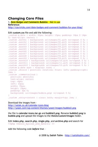 14


Changing Core Files
1. Date Badges and Comments Bubbles – Not in use
Reference:
http://css-tricks.com/date-badges-and-comment-bubbles-for-your-blog/

Edit custom.css file and add the following:
.custom p.date { width: 42px; height: 10px; padding: 18px 0 14px
0; text-align: center; }
.custom .month1 { background: url(images/01.gif) no-repeat 0 0; }
.custom .month2 { background: url(images/02.gif) no-repeat 0 0; }
.custom .month3 { background: url(images/03.gif) no-repeat 0 0; }
.custom .month4 { background: url(images/04.gif) no-repeat 0 0; }
.custom .month5 { background: url(images/05.gif) no-repeat 0 0; }
.custom .month6 { background: url(images/06.gif) no-repeat 0 0; }
.custom .month7 { background: url(images/07.gif) no-repeat 0 0; }
.custom .month8 { background: url(images/08.gif) no-repeat 0 0; }
.custom .month9 { background: url(images/09.gif) no-repeat 0 0; }
.custom .month10 { background: url(images/10.gif) no-repeat 0 0; }
.custom .month11 { background: url(images/11.gif) no-repeat 0 0; }
.custom .month12 { background: url(images/12.gif) no-repeat 0 0; }
.custom p.date span { display: none; }
.custom .shield { position: relative; float: left; padding-right:
2em; }
.custom .commentscloud {
  position: absolute;
  text-align: center;
  top: -4px;
  left: 22px;
  width: 30px;
  height: 24px;
  padding: 3px 0;
  background: url(images/bubble.png) no-repeat 0 0;
}
.custom .entry-content { clear: both; margin-top: 2em; }

Download the images from –
http://sotak.co.uk/calendar-icons-blog
http://yoast.com/wp-content/themes/yoast/images/bubble2.png

the file is calendar-icons.tar.gz and bubble2.png. Rename bubble2.png to
bubble.png and upload the images to the thesis/custom/images folder.

Edit index.php, search.php, single.php, and archive.php and search for
<?php thesis_byline_and_date(); ?>

Add the following code before that –

                              @ 2008 by Satish Talim – http://satishtalim.com/
 