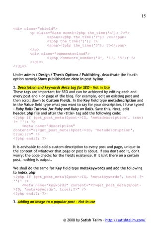 15

<div class="shield">
        <p class="date month<?php the_time('n'); ?>">
                <span><?php the_time('F'); ?></span>
                <?php the_time('j'); ?>
                <span><?php the_time('S'); ?></span>
        </p>
        <div class="commentscloud">
                <?php comments_number('0', '1', '%'); ?>
        </div>
</div>

Under admin / Design / Thesis Options / Publishing, deactivate the fourth
option namely Show published-on date in post byline.

2. Description and keywords Meta tag for SEO – Not in Use
These tags are important for SEO and can be achieved by editing each and
every post and / or page of the blog. For example, edit an existing post and
then scroll down to Custom Fields. In the Key field type metadescription and
in the Value field type what you want to say for your description. I have typed
- Ruby Rails Tutorial for Ruby and Ruby on Rails. Save this. Next, edit
header.php file and after the <title> tag add the following code:
<?php if (get_post_meta($post->ID, 'metadescription', true)
!= ''): ?>
      <meta name="description"
content="<?=get_post_meta($post->ID, 'metadescription',
true);?>" />
<?php endif; ?>

It is advisable to add a custom description to every post and page, unique to
the content of whatever that page or post is about. If you don't add it, don't
worry; the code checks for the field's existence. If it isn't there on a certain
post, nothing is output.

We shall do the same for Key field type metakeywords and add the following
to index.php
<?php if (get_post_meta($post->ID, 'metakeywords', true) !=
''): ?>
     <meta name="keywords" content="<?=get_post_meta($post-
>ID, 'metakeywords', true);?>" />
<?php endif; ?>

3. Adding an image to a popular post – Not in use



                               @ 2008 by Satish Talim – http://satishtalim.com/
 