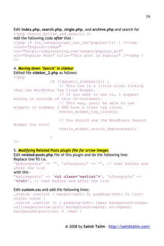 16

Edit index.php, search.php, single.php, and archive.php and search for
<?php thesis_byline_and_date(); ?>
Add the following code after that –
<?php if (in_category(get_cat_id('popular'))) { ?><img
class="popular-image"
src="http://rubylearning.com/images/popular.gif"
alt="Popular Post" title="This post is Popular" /><?php }
?>

4. Moving down ‘Search’ in sidebar
Edited file sidebar_2.php as follows:
<?php
                     if (!dynamic_sidebar(2)) {
                          // This one is a little nicer looking
than the WordPress Tag Cloud Widget.
                          // If you want to use it, I suggest
moving it outside of this if-statement.
                          // This way, youll be able to use
widgets in sidebar 2 AND have a nicer tag cloud.
                          thesis_widget_tag_cloud();

                        // You should use the WordPress Search
Widget for this!
                        thesis_widget_search_deprecated();

                   }
?>

5. Modifying Related Posts plugin file for arrow images
Edit related-posts.php file of this plugin and do the following line:
Replace line 93 i.e.
'beforeposts' => '', 'afterposts' => '', // text before and
after the list
with this –
'beforeposts' => '<ul class="navlist">', 'afterposts' =>
'</ul>', // text before and after the list

Edit custom.css and add the following lines:
.custom .navlist { margin-left: 0; padding-left: 0; list-
style: none; }
.custom .navlist li { padding-left: 10px; background-image:
url(images/arrow.gif); background-repeat: no-repeat;
background-position: 0 .5em; }



                           @ 2008 by Satish Talim – http://satishtalim.com/
 
