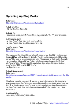 18



Sprucing up Blog Posts
Reference:
http://diythemes.com/thesis/rtfm/styling-tips/

1. Sub-headlines
<h3>My Headline Text</h3>

2. Drop Cap
<span class="drop_cap">T</span>his is my paragraph. The "T" is my drop cap.

3. Notes and Alerts
<p class="note">Your note text goes here!</p>
<p class="alert">Your alert text goes here!</p>

4. Align images / ads
Reference:
http://diythemes.com/thesis/rtfm/image-styles/

When you use the alignright and alignleft classes, you should try to keep your
images 229px wide or less. By default, Thesis’ content column is 480px wide,
so you’ll be able to accommodate ad units / images up to that width. Example:
<p><img class="alignright" src="http://diythemes.com/images/giraffe.jpg"
alt="giraffe" title="Choosing right results in a right-aligned image with text
wrap" width="229" height="220" /></p>
<p>Text here</p>

5. Reply to comments
Reference:
http://www.pearsonified.com/2007/11/professional_stylish_comments_for_blo
gs.php

WordPress contains comment ID numbers, which allow you to link directly to
any comment you like. When you respond to people’s questions, you should use
this ID to link the commenter’s name to their original question. For example:
<a class="comment_link" href="comment permalink">Commenter</a> - Your
comment...

6. Abbreviation
<abbr title="USA Dollar">USD</abbr>



                              @ 2008 by Satish Talim – http://satishtalim.com/
 
