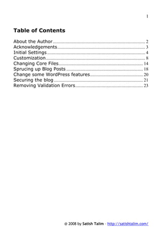 1


Table of Contents

About the Author .................................................................................. 2
Acknowledgements.............................................................................. 3
Initial Settings ....................................................................................... 4
Customization ........................................................................................ 8
Changing Core Files........................................................................... 14
Sprucing up Blog Posts .................................................................... 18
Change some WordPress features............................................... 20
Securing the blog ............................................................................... 21
Removing Validation Errors............................................................ 23




                                        @ 2008 by Satish Talim – http://satishtalim.com/
 