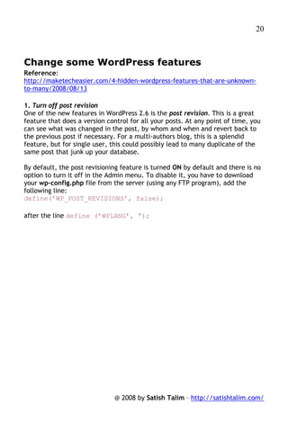 20



Change some WordPress features
Reference:
http://maketecheasier.com/4-hidden-wordpress-features-that-are-unknown-
to-many/2008/08/13

1. Turn off post revision
One of the new features in WordPress 2.6 is the post revision. This is a great
feature that does a version control for all your posts. At any point of time, you
can see what was changed in the post, by whom and when and revert back to
the previous post if necessary. For a multi-authors blog, this is a splendid
feature, but for single user, this could possibly lead to many duplicate of the
same post that junk up your database.

By default, the post revisioning feature is turned ON by default and there is no
option to turn it off in the Admin menu. To disable it, you have to download
your wp-config.php file from the server (using any FTP program), add the
following line:
define(’WP_POST_REVISIONS’, false);

after the line define (’WPLANG’, ”);




                               @ 2008 by Satish Talim – http://satishtalim.com/
 