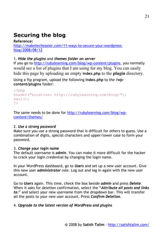 21



Securing the blog
Reference:
http://maketecheasier.com/11-ways-to-secure-your-wordpress-
blog/2008/08/12

1. Hide the plugins and themes folder on server
If you go to http://rubylearning.com/blog/wp-content/plugins, you normally
would see a list of plugins that I am using for my blog. You can easily
hide this page by uploading an empty index.php to the plugin directory.
Using a ftp program, upload the following index.php to the /wp-
content/plugins folder:
<?php
header("Location: http://rubylearning.com/blog/");
exit();
?>

The same needs to be done for http://rubylearning.com/blog/wp-
content/themes/

2. Use a strong password
Make sure you use a strong password that is difficult for others to guess. Use a
combination of digits, special characters and upper/lower case to form your
password.

3. Change your login name
The default username is admin. You can make it more difficult for the hacker
to crack your login credential by changing the login name.

In your WordPress dashboard, go to Users and set up a new user account. Give
this new user administrator role. Log out and log in again with the new user
account.

Go to Users again. This time, check the box beside admin and press Delete.
When it asks for deletion confirmation, select the “Attribute all posts and links
to:” and select your new username from the dropdown bar. This will transfer
all the posts to your new user account. Press Confirm Deletion.

4. Upgrade to the latest version of WordPress and plugins




                              @ 2008 by Satish Talim – http://satishtalim.com/
 
