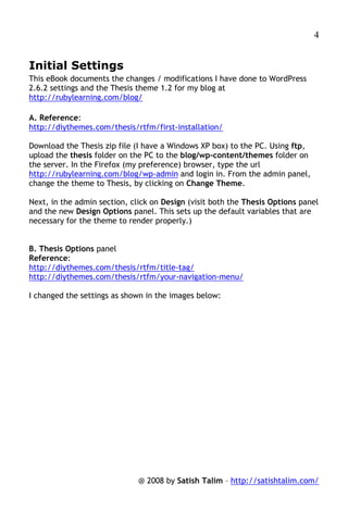 4


Initial Settings
This eBook documents the changes / modifications I have done to WordPress
2.6.2 settings and the Thesis theme 1.2 for my blog at
http://rubylearning.com/blog/

A. Reference:
http://diythemes.com/thesis/rtfm/first-installation/

Download the Thesis zip file (I have a Windows XP box) to the PC. Using ftp,
upload the thesis folder on the PC to the blog/wp-content/themes folder on
the server. In the Firefox (my preference) browser, type the url
http://rubylearning.com/blog/wp-admin and login in. From the admin panel,
change the theme to Thesis, by clicking on Change Theme.

Next, in the admin section, click on Design (visit both the Thesis Options panel
and the new Design Options panel. This sets up the default variables that are
necessary for the theme to render properly.)


B. Thesis Options panel
Reference:
http://diythemes.com/thesis/rtfm/title-tag/
http://diythemes.com/thesis/rtfm/your-navigation-menu/

I changed the settings as shown in the images below:




                              @ 2008 by Satish Talim – http://satishtalim.com/
 