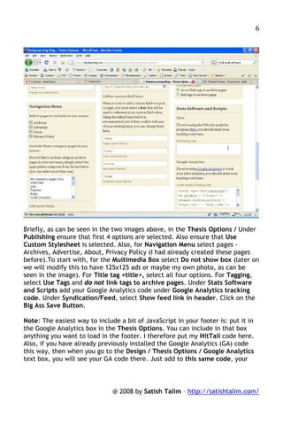 6




Briefly, as can be seen in the two images above, in the Thesis Options / Under
Publishing ensure that first 4 options are selected. Also ensure that Use
Custom Stylesheet is selected. Also, for Navigation Menu select pages -
Archives, Advertise, About, Privacy Policy (I had already created these pages
before).To start with, for the Multimedia Box select Do not show box (later on
we will modify this to have 125x125 ads or maybe my own photo, as can be
seen in the image). For Title tag <title>, select all four options. For Tagging,
select Use Tags and do not link tags to archive pages. Under Stats Software
and Scripts add your Google Analytics code under Google Analytics tracking
code. Under Syndication/Feed, select Show feed link in header. Click on the
Big Ass Save Button.

Note: The easiest way to include a bit of JavaScript in your footer is: put it in
the Google Analytics box in the Thesis Options. You can include in that box
anything you want to load in the footer. I therefore put my HitTail code here.
Also, if you have already previously installed the Google Analytics (GA) code
this way, then when you go to the Design / Thesis Options / Google Analytics
text box, you will see your GA code there. Just add to this same code, your



                               @ 2008 by Satish Talim – http://satishtalim.com/
 