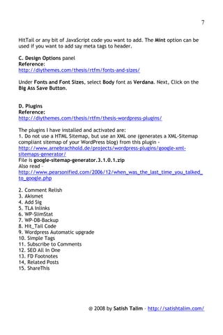 7

HitTail or any bit of JavaScript code you want to add. The Mint option can be
used if you want to add say meta tags to header.

C. Design Options panel
Reference:
http://diythemes.com/thesis/rtfm/fonts-and-sizes/

Under Fonts and Font Sizes, select Body font as Verdana. Next, Click on the
Big Ass Save Button.


D. Plugins
Reference:
http://diythemes.com/thesis/rtfm/thesis-wordpress-plugins/

The plugins I have installed and activated are:
1. Do not use a HTML Sitemap, but use an XML one (generates a XML-Sitemap
compliant sitemap of your WordPress blog) from this plugin -
http://www.arnebrachhold.de/projects/wordpress-plugins/google-xml-
sitemaps-generator/
File is google-sitemap-generator.3.1.0.1.zip
Also read –
http://www.pearsonified.com/2006/12/when_was_the_last_time_you_talked_
to_google.php

2. Comment Relish
3. Akismet
4. Add Sig
5. TLA Inlinks
6. WP-SlimStat
7. WP-DB-Backup
8. Hit_Tail Code
9. Wordpress Automatic upgrade
10. Simple Tags
11. Subscribe to Comments
12. SEO All In One
13. FD Footnotes
14, Related Posts
15. ShareThis




                             @ 2008 by Satish Talim – http://satishtalim.com/
 