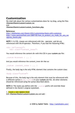 8




Customization
We shall talk about the various customizations done for my blog, using the files
/themes/thesis/custom/custom.css
and
/themes/thesis/custom/custom_functions.php.

Reference:
http://diythemes.com/thesis/rtfm/customizing-thesis-with-customcss
http://www.pearsonified.com/2007/02/how_to_protect_css_mods_for_any_wo
rdpress_theme.php

NOTE 1: In CSS, classes are referenced with the . operator, and ids are
referenced with the # operator. Therefore, if you had the following HTML:

<div id="content">
   <div class="content_inner">

You would reference the content div with this CSS in your custom.css file:

.custom #content { ... }

And you would reference the content_inner div like so:

.custom .content_inner { ... }

Finally, the body tag is the only HTML element that contains the custom class:

<body class="custom">

Because of this, the body tag is the only element that must be referenced with
a different syntax (body.custom) in your custom.css file. All other elements
should be referenced using the syntax described above.

NOTE 2: The styles you define with the .custom prefix will override those
defined in the theme’s original stylesheet.

1. Create a new Update block
Edit /themes/thesis/custom/custom.css and add -




                              @ 2008 by Satish Talim – http://satishtalim.com/
 