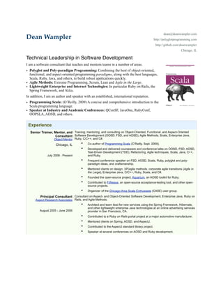 dean@deanwampler.com
Dean Wampler                                                                                      http://polyglotprogramming.com
                                                                                                   http://github.com/deanwampler
                                                                                                                     Chicago, IL

Technical Leadership in Software Development
I am a software consultant that teaches and mentors teams in a number of areas.
• Polyglot and Poly-paradigm Programming: Combining the best of object-oriented,
  functional, and aspect-oriented programming paradigms, along with the best languages,
  Scala, Ruby, Java, and others, to build robust applications quickly.
• Agile Methods: Extreme Programming, Scrum, Lean and Agile in the Large.
• Lightweight Enterprise and Internet Technologies: In particular Ruby on Rails, the
  Spring Framework, and Akka.
In addition, I am an author and speaker with an established, international reputation.
• Programming Scala: (O’Reilly, 2009) A concise and comprehensive introduction to the
  Scala programming language.
• Speaker at Industry and Academic Conferences: QConSF, JavaOne, RubyConf,
  OOPSLA, AOSD, and others.


 Experience
  Senior Trainer, Mentor, and Training, mentoring, and consulting on Object-Oriented, Functional, and Aspect-Oriented
                  Consultant Software Development (OOSD, FSD, and AOSD), Agile Methods, Scala, Enterprise Java,
                   Object Mentor Ruby, C/C++, and C#.
                    Chicago, IL      • Co-author of Programming Scala (O’Reilly, Sept. 2009).
                                      •    Developed and delivered courseware and conference talks on OOSD, FSD, AOSD,
                                           Test-Driven Development (TDD), Refactoring, Agile techniques, Scala, Java, C++,
              July 2006 - Present          and Ruby.
                                      •    Frequent conference speaker on FSD, AOSD, Scala, Ruby, polyglot and poly-
                                           paradigm ideas, and craftsmanship.
                                      •    Mentored clients on design, XP/agile methods, corporate agile transitions (Agile in
                                           the Large), Enterprise Java, C/C++, Ruby, Scala, and C#.
                                      •    Founded the open-source project, Aquarium, an AOSD toolkit for Ruby.
                                      •    Contributed to FitNesse, an open-source acceptance-testing tool, and other open-
                                           source projects.
                                      •    Organizer of the Chicago-Area Scala Enthusiasts (CASE) user group.

         Principal Consultant Consultant on Aspect- and Object-Oriented Software Development, Enterprise Java, Ruby on
      Aspect Research Associates Rails, and Agile Methods.
                                      •    Architect and team lead for new services using the Spring Framework, Hibernate,
                                           and other lightweight enterprise Java technologies at an online advertising services
         August 2005 - June 2006           provider in San Francisco, CA.
                                      •    Contributed to a Ruby on Rails portal project at a major automotive manufacturer.
                                      •    Mentored clients on Spring, AOSD, and AspectJ.
                                      •    Contributed to the AspectJ standard library project.
                                      •    Speaker at several conferences on AOSD and Ruby development.
 