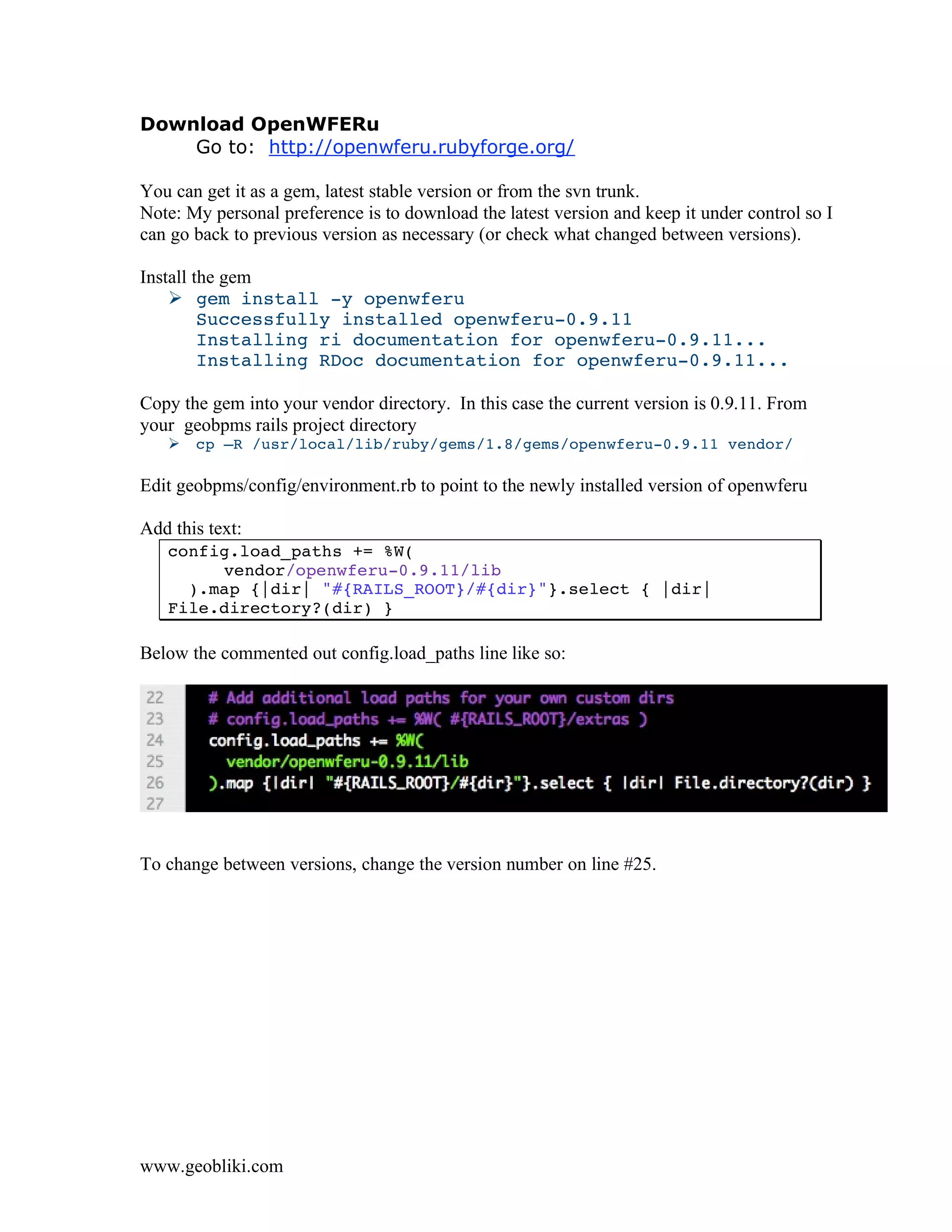 Download OpenWFERu
    Go to: http://openwferu.rubyforge.org/

You can get it as a gem, latest stable version or from the svn trunk.
Note: My personal preference is to download the latest version and keep it under control so I
can go back to previous version as necessary (or check what changed between versions).

Install the gem
     gem install -y openwferu
         Successfully installed openwferu-0.9.11
         Installing ri documentation for openwferu-0.9.11...
         Installing RDoc documentation for openwferu-0.9.11...

Copy the gem into your vendor directory. In this case the current version is 0.9.11. From
your geobpms rails project directory
      cp –R /usr/local/lib/ruby/gems/1.8/gems/openwferu-0.9.11 vendor/

Edit geobpms/config/environment.rb to point to the newly installed version of openwferu

Add this text:
   config.load_paths += %W(
        vendor/openwferu-0.9.11/lib
     ).map {|dir| "#{RAILS_ROOT}/#{dir}"}.select { |dir|
   File.directory?(dir) }

Below the commented out config.load_paths line like so:




To change between versions, change the version number on line #25.




www.geobliki.com
 