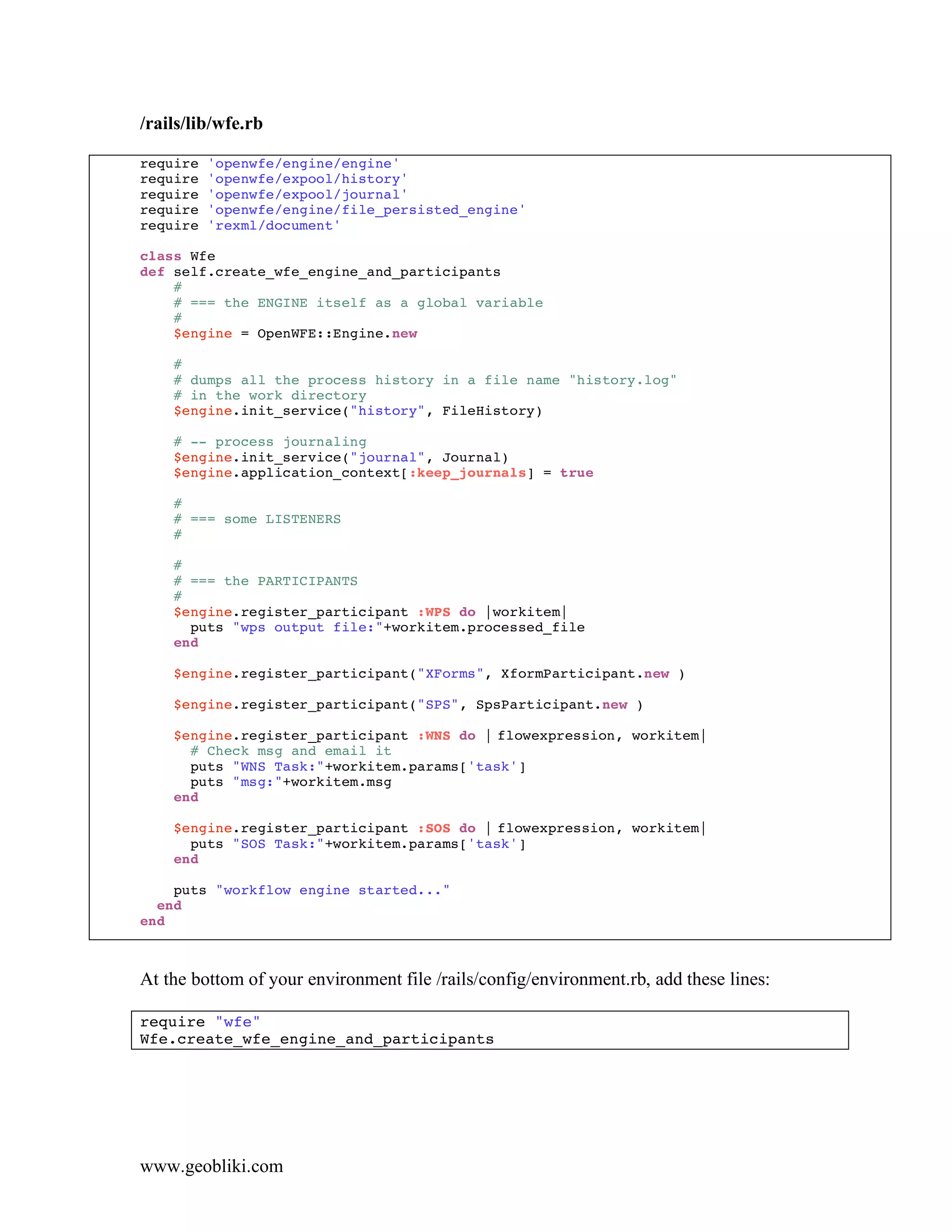 /rails/lib/wfe.rb

require   'openwfe/engine/engine'
require   'openwfe/expool/history'
require   'openwfe/expool/journal'
require   'openwfe/engine/file_persisted_engine'
require   'rexml/document'

class Wfe
def self.create_wfe_engine_and_participants
    #
    # === the ENGINE itself as a global variable
    #
    $engine = OpenWFE::Engine.new

    #
    # dumps all the process history in a file name "history.log"
    # in the work directory
    $engine.init_service("history", FileHistory)

    # -- process journaling
    $engine.init_service("journal", Journal)
    $engine.application_context[:keep_journals] = true

    #
    # === some LISTENERS
    #

    #
    # === the PARTICIPANTS
    #
    $engine.register_participant :WPS do |workitem|
      puts "wps output file:"+workitem.processed_file
    end

    $engine.register_participant("XForms", XformParticipant.new )

    $engine.register_participant("SPS", SpsParticipant.new )

    $engine.register_participant :WNS do | flowexpression, workitem|
      # Check msg and email it
      puts "WNS Task:"+workitem.params['task']
      puts "msg:"+workitem.msg
    end

    $engine.register_participant :SOS do | flowexpression, workitem|
      puts "SOS Task:"+workitem.params['task']
    end

    puts "workflow engine started..."
  end
end



At the bottom of your environment file /rails/config/environment.rb, add these lines:

require "wfe"
Wfe.create_wfe_engine_and_participants




www.geobliki.com
 