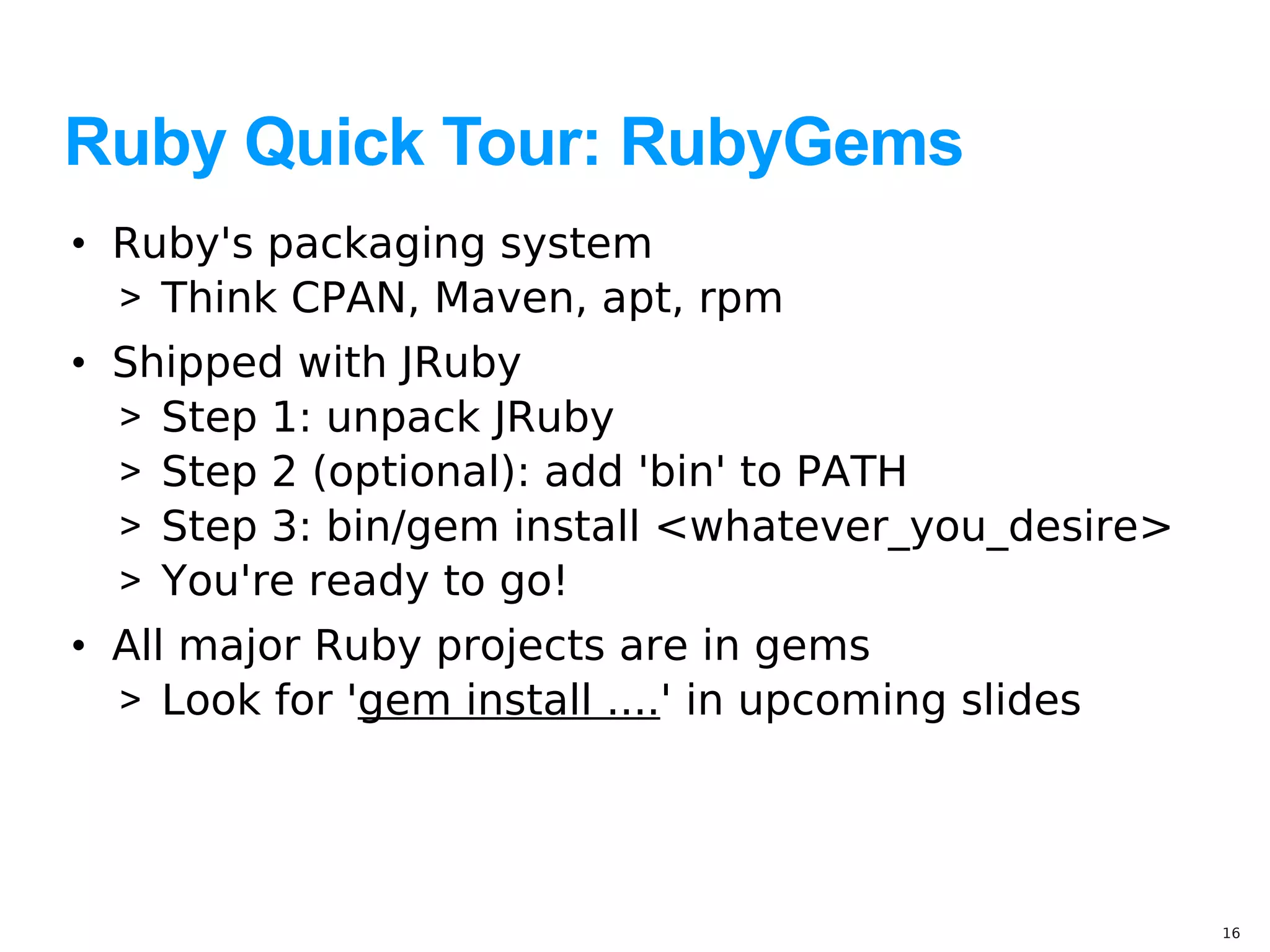 Ruby Quick Tour: RubyGems
• Ruby's packaging system
  > Think CPAN, Maven, apt, rpm
• Shipped with JRuby
  > Step 1: unpack JRuby
  > Step 2 (optional): add 'bin' to PATH
  > Step 3: bin/gem install <whatever_you_desire>
  > You're ready to go!
• All major Ruby projects are in gems
  > Look for 'gem install ....' in upcoming slides




                                                     16
 