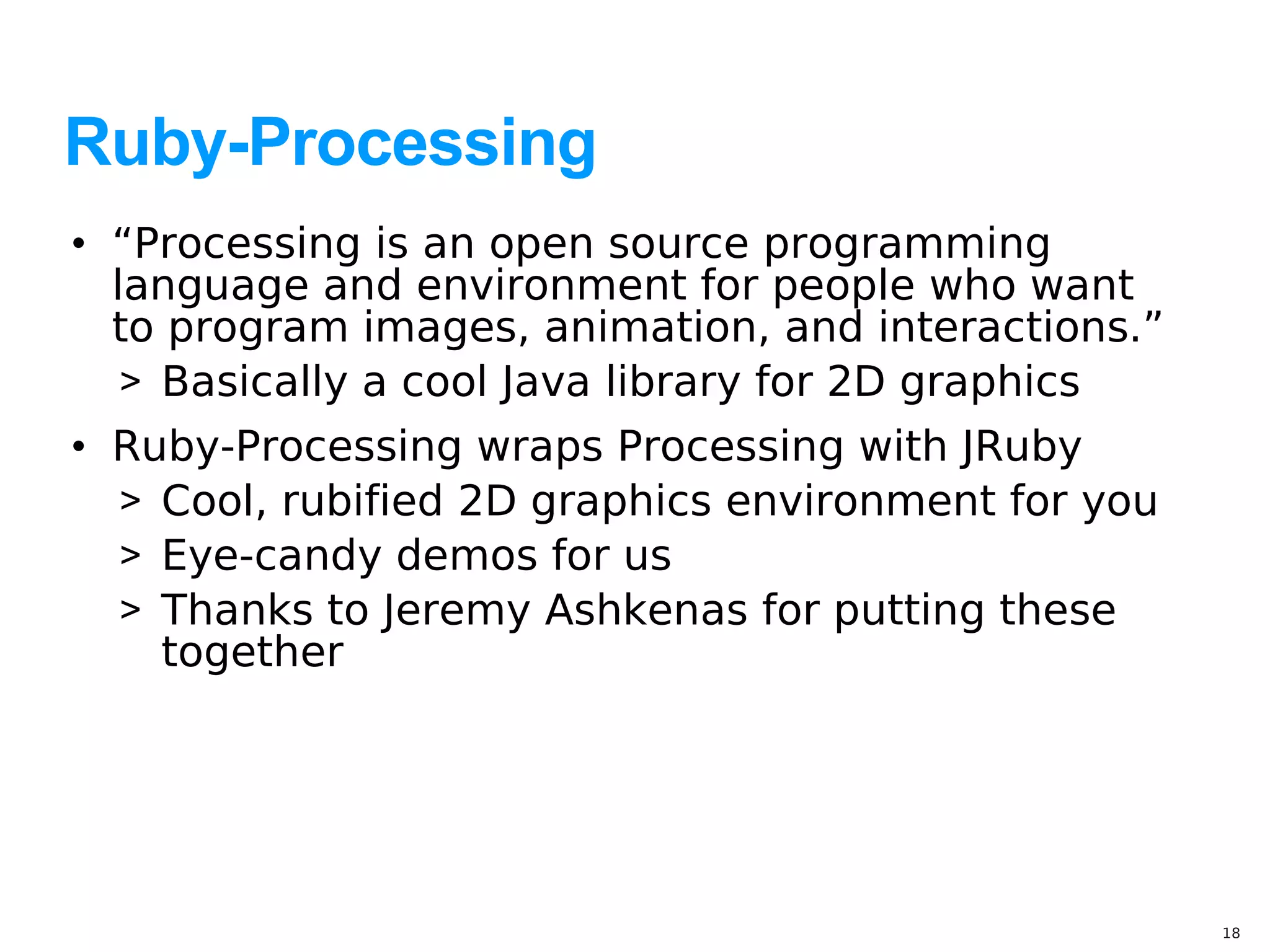 Ruby-Processing
• “Processing is an open source programming
  language and environment for people who want
  to program images, animation, and interactions.”
   > Basically a cool Java library for 2D graphics
• Ruby-Processing wraps Processing with JRuby
  > Cool, rubified 2D graphics environment for you
  > Eye-candy demos for us
  > Thanks to Jeremy Ashkenas for putting these
    together




                                                     18
 