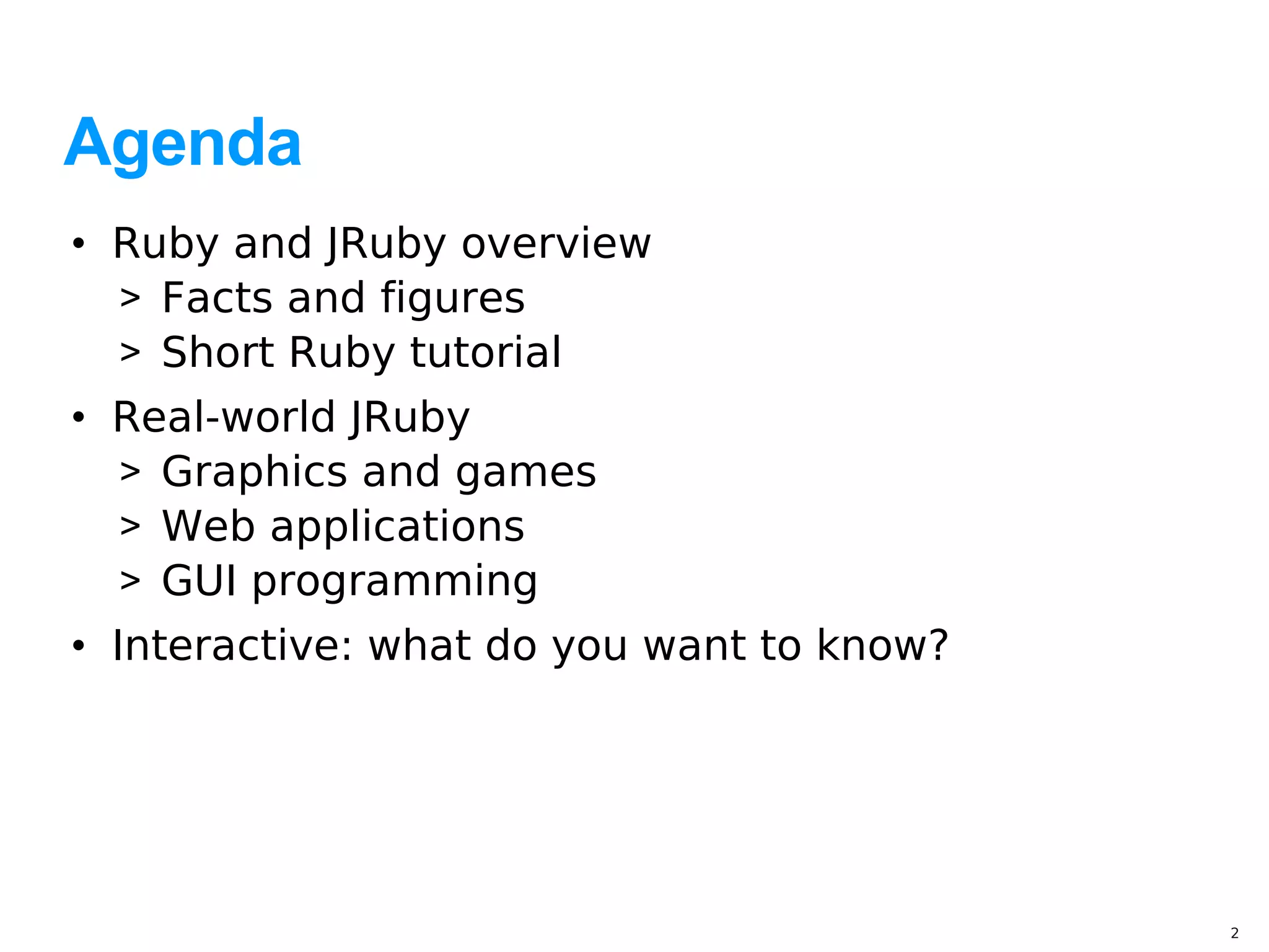 Agenda
• Ruby and JRuby overview
  > Facts and figures
  > Short Ruby tutorial
• Real-world JRuby
  > Graphics and games
  > Web applications
  > GUI programming
• Interactive: what do you want to know?




                                           2
 