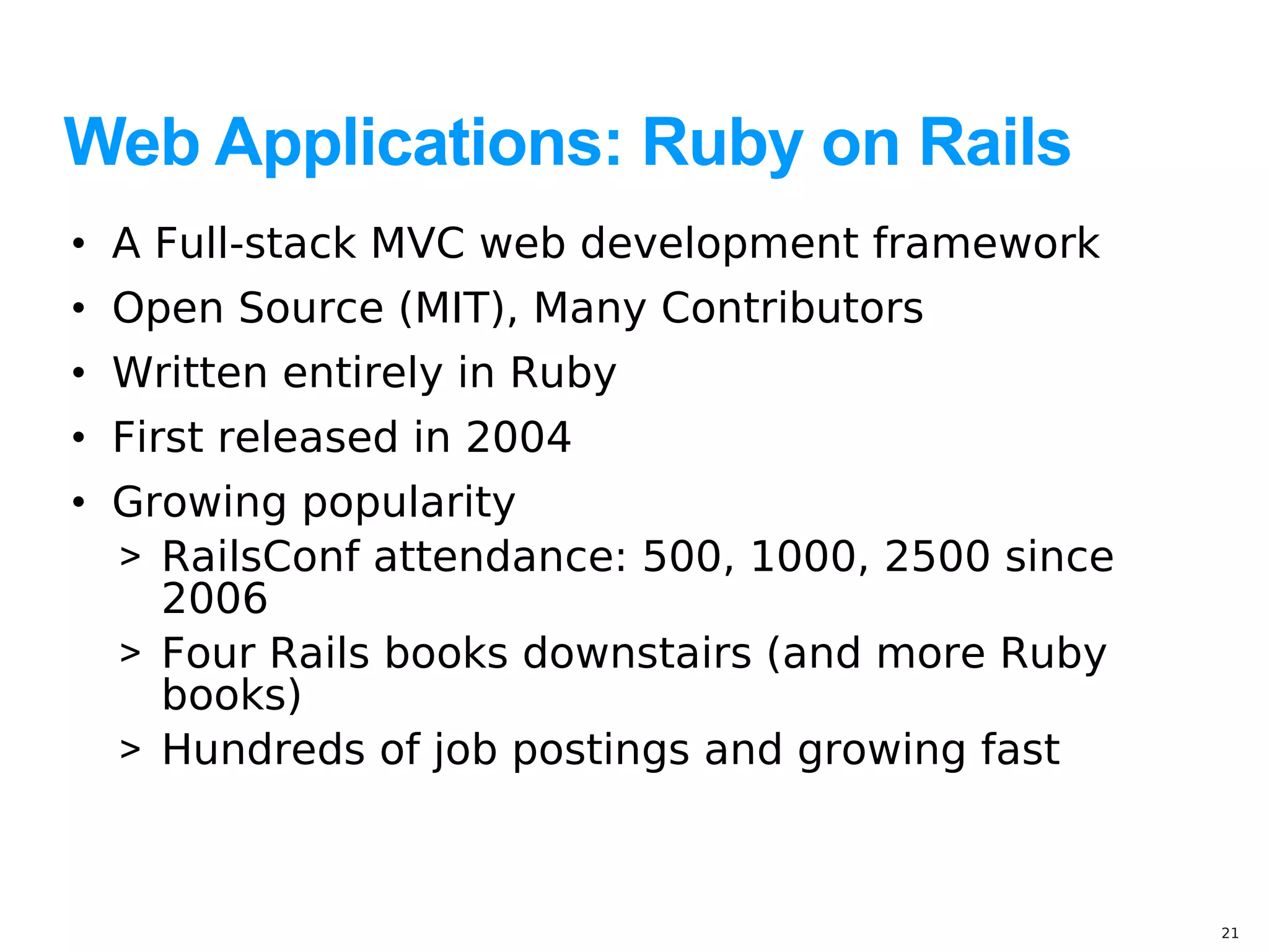 Web Applications: Ruby on Rails
• A Full-stack MVC web development framework
• Open Source (MIT), Many Contributors
• Written entirely in Ruby
• First released in 2004
• Growing popularity
  > RailsConf attendance: 500, 1000, 2500 since
    2006
  > Four Rails books downstairs (and more Ruby
    books)
  > Hundreds of job postings and growing fast



                                                  21
 