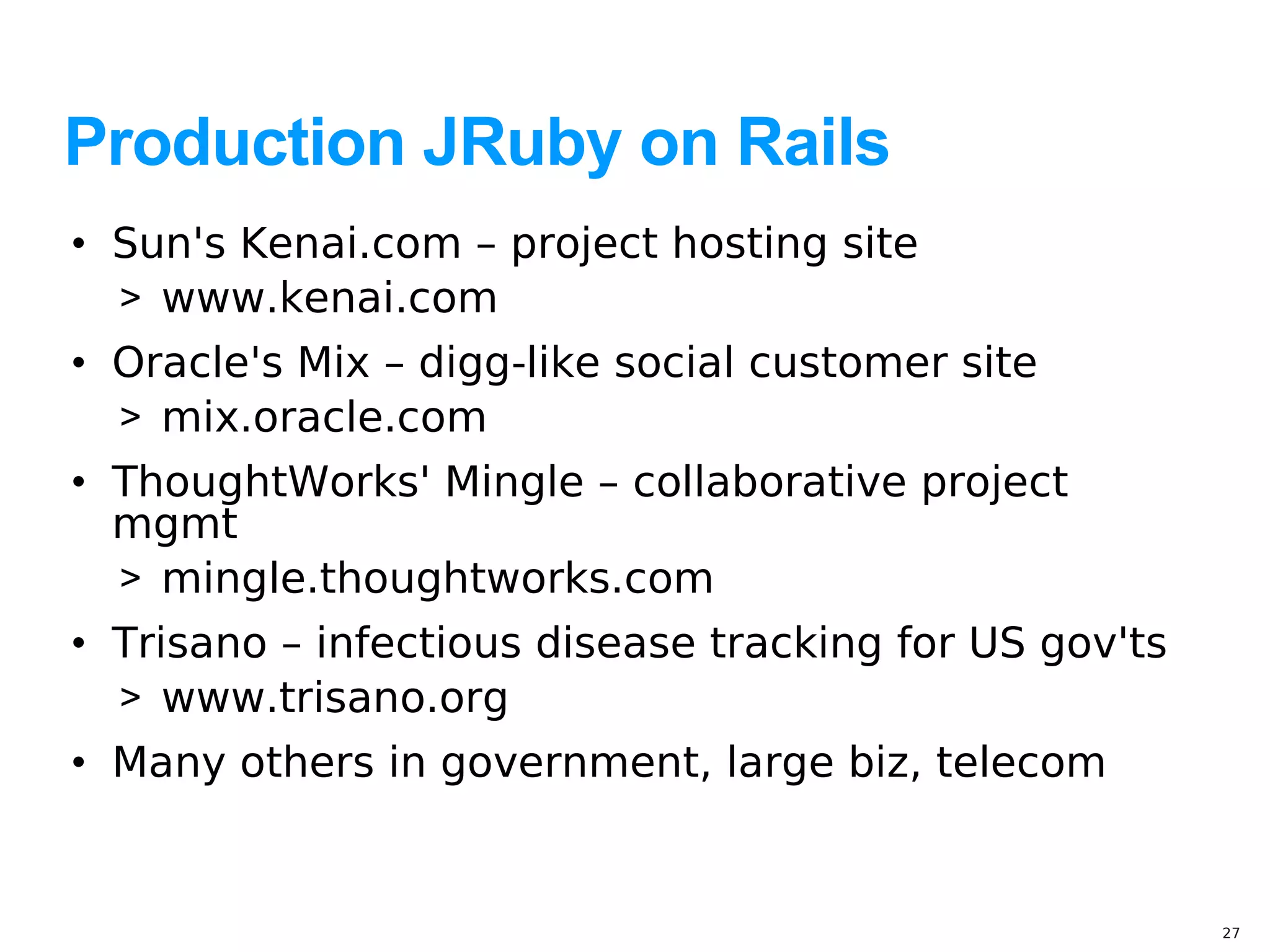 Production JRuby on Rails
• Sun's Kenai.com – project hosting site
  > www.kenai.com
• Oracle's Mix – digg-like social customer site
  > mix.oracle.com
• ThoughtWorks' Mingle – collaborative project
  mgmt
  > mingle.thoughtworks.com
• Trisano – infectious disease tracking for US gov'ts
  > www.trisano.org
• Many others in government, large biz, telecom


                                                        27
 