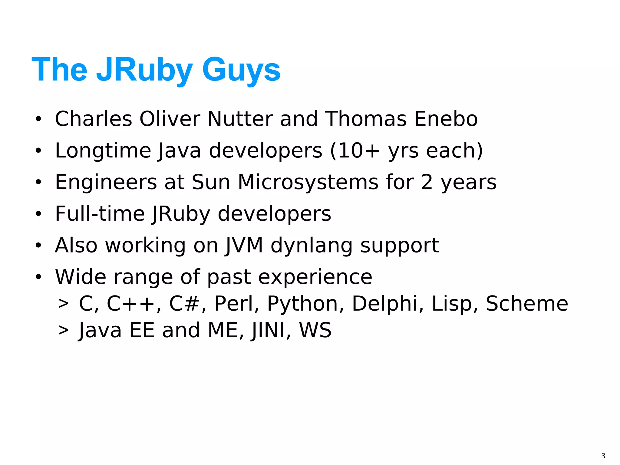 The JRuby Guys
• Charles Oliver Nutter and Thomas Enebo
• Longtime Java developers (10+ yrs each)
• Engineers at Sun Microsystems for 2 years
• Full-time JRuby developers
• Also working on JVM dynlang support
• Wide range of past experience
  > C, C++, C#, Perl, Python, Delphi, Lisp, Scheme
  > Java EE and ME, JINI, WS




                                                     3
 