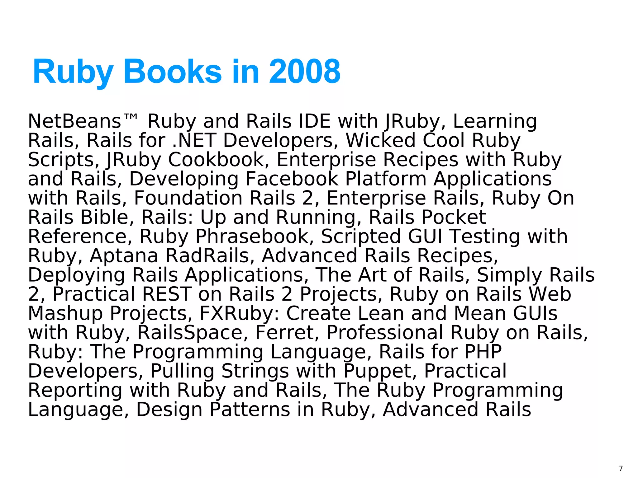 Ruby Books in 2008
NetBeans™ Ruby and Rails IDE with JRuby, Learning
Rails, Rails for .NET Developers, Wicked Cool Ruby
Scripts, JRuby Cookbook, Enterprise Recipes with Ruby
and Rails, Developing Facebook Platform Applications
with Rails, Foundation Rails 2, Enterprise Rails, Ruby On
Rails Bible, Rails: Up and Running, Rails Pocket
Reference, Ruby Phrasebook, Scripted GUI Testing with
Ruby, Aptana RadRails, Advanced Rails Recipes,
Deploying Rails Applications, The Art of Rails, Simply Rails
2, Practical REST on Rails 2 Projects, Ruby on Rails Web
Mashup Projects, FXRuby: Create Lean and Mean GUIs
with Ruby, RailsSpace, Ferret, Professional Ruby on Rails,
Ruby: The Programming Language, Rails for PHP
Developers, Pulling Strings with Puppet, Practical
Reporting with Ruby and Rails, The Ruby Programming
Language, Design Patterns in Ruby, Advanced Rails

                                                               7
 