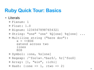 Ruby Quick Tour: Basics
• Literals
  > Fixnum: 1
  > Float: 1.0
  > Bignum: 12345678987654321
  > String: “one” 'one' %Q[one] %q[one] ...
  > Multiline string (“here doc”):
        x = <<EOS
        extend across two
        lines
        EOS
  > Symbol: :one, %s[one]
  > Regexp: /^foow+.*bar$/, %r[^foo$]
  > Array: [1, “ein”, :ichi]
  > Hash: {:one => 1, :two => 2}
                                              10
 