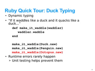 Ruby Quick Tour: Duck Typing
• Dynamic typing
• “If it waddles like a duck and it quacks like a
  duck...”
     def make_it_waddle(waddler)
        waddler.waddle
     end

    make_it_waddle(Duck.new)   
    make_it_waddle(Penguin.new)
    make_it_waddle(Octopus.new)
• Runtime errors rarely happen
  > Unit testing helps prevent them

                                                    12
 