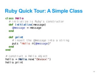 Ruby Quick Tour: A Simple Class
cl ass H l o
          el
   # i ni t i al i ze i s Ruby' s const r uct or
   def i ni t i al i ze( message)
     @ essage = m
       m                essage
   end

  def pr i nt
    # i nser t t he @ essage i nt o a st r i ng
                      m
    put s " Hel l o # m
                     {@ essage}"
  end
end

# const r uct a Hel l o obj ect
hel l o = H l o. new " Devoxx! " )
              el    (
hel l o. pr i nt


                                                   13
 