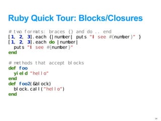 Ruby Quick Tour: Blocks/Closures
# t w f or m s: br aces {} and do . . end
     o       at
[ 1, 2, 3] . each {| num | put s “I see #
                        ber              {num }“ }
                                             ber
[ 1, 2, 3] . each do | num |
                           ber
   put s “I see # {num }“
                       ber
end

# m hods t hat accept bl ocks
   et
def f oo
  yi el d “hel l o“
end
def f oo2( &bl ock)
  bl ock. cal l ( “hel l o“)
end




                                                     14
 