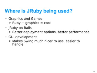 Where is JRuby being used?
• Graphics and Games
  > Ruby + graphics = cool
• JRuby on Rails
   > Better deployment options, better performance
• GUI development
  > Makes Swing much nicer to use, easier to
    handle




                                                     17
 
