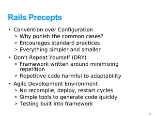 Rails Precepts
• Convention over Configuration
  > Why punish the common cases?
  > Encourages standard practices
  > Everything simpler and smaller
• Don't Repeat Yourself (DRY)
  > Framework written around minimizing
    repetition
  > Repetitive code harmful to adaptability
• Agile Development Environment
  > No recompile, deploy, restart cycles
  > Simple tools to generate code quickly
  > Testing built into framework
                                              22
 